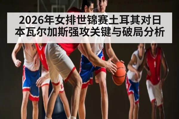 2026年女排世锦赛土耳其对日本瓦尔加斯强攻关键与破局分析