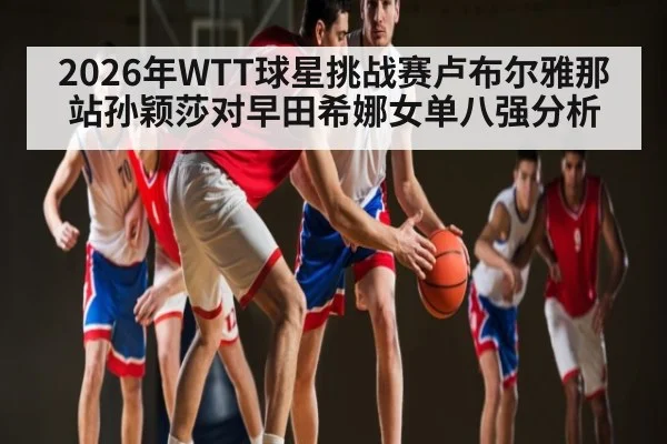 2026年WTT球星挑战赛卢布尔雅那站孙颖莎对早田希娜女单八强分析